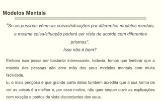 Modelos Mentais
“Se as pessoas vêem as coisas/situações por diferentes modelos mentais,
a mesma coisa/situação poderá ser vista de acordo com diferentes
prismas”.
Isso não é bom?
Embora isso possa ser bastante interessante, todavia, temos que lembrar que a
maioria das pessoas não abre mão dos seus modelos mentais com muita
facilidade.
E, o mais perigoso é que grande parte delas também acredita que a sua forma de
ver as coisas é a melhor e, por esse motivo, não quer sequer ouvir as explicações
com relação a pontos de vista discordantes dos seus.
 