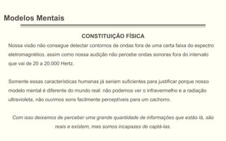 Modelos Mentais
CONSTITUIÇÃO FÍSICA
Nossa visão não consegue detectar contornos de ondas fora de uma certa faixa do espectro
eletromagnético, assim como nossa audição não percebe ondas sonoras fora do intervalo
que vai de 20 a 20.000 Hertz.
Somente essas características humanas já seriam suficientes para justificar porque nosso
modelo mental é diferente do mundo real: não podemos ver o infravermelho e a radiação
ultravioleta, não ouvimos sons facilmente perceptíveis para um cachorro.
Com isso deixamos de perceber uma grande quantidade de informações que estão lá, são
reais e existem, mas somos incapazes de captá-las.
 