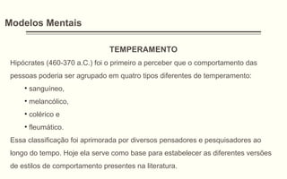 Modelos Mentais
TEMPERAMENTO
Hipócrates (460-370 a.C.) foi o primeiro a perceber que o comportamento das
pessoas poderia ser agrupado em quatro tipos diferentes de temperamento:
• sanguíneo,
• melancólico,
• colérico e
• fleumático.
Essa classificação foi aprimorada por diversos pensadores e pesquisadores ao
longo do tempo. Hoje ela serve como base para estabelecer as diferentes versões
de estilos de comportamento presentes na literatura.
 