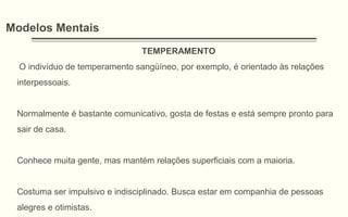 Modelos Mentais
TEMPERAMENTO
O indivíduo de temperamento sangüíneo, por exemplo, é orientado às relações
interpessoais.
Normalmente é bastante comunicativo, gosta de festas e está sempre pronto para
sair de casa.
Conhece muita gente, mas mantém relações superficiais com a maioria.
Costuma ser impulsivo e indisciplinado. Busca estar em companhia de pessoas
alegres e otimistas.
 