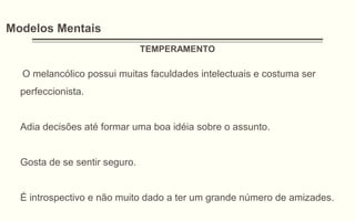 Modelos Mentais
TEMPERAMENTO
O melancólico possui muitas faculdades intelectuais e costuma ser
perfeccionista.
Adia decisões até formar uma boa idéia sobre o assunto.
Gosta de se sentir seguro.
É introspectivo e não muito dado a ter um grande número de amizades.
 
