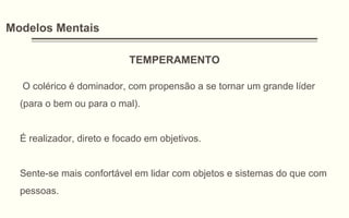 Modelos Mentais
TEMPERAMENTO
O colérico é dominador, com propensão a se tornar um grande líder
(para o bem ou para o mal).
É realizador, direto e focado em objetivos.
Sente-se mais confortável em lidar com objetos e sistemas do que com
pessoas.
 