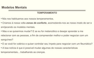 Modelos Mentais
TEMPERAMENTO
• Nós nos habituamos aos nossos temperamentos.
• Criamos à nossa volta zonas de conforto, acomodando-nos ao nosso modo de ser e
enrijecendo os modelos mentais.
• Mas e se quisermos mudar? E se eu for melancólico e desejar aprender a me
relacionar com as pessoas, a fim de compreender melhor e poder negociar com um
sanguíneo?
• E se você for colérico e quiser controlar seu ímpeto para negociar com um fleumático?
• A boa notícia é que é possível mudar algumas de nossas características
temperamentais... trabalhando as crenças.
 