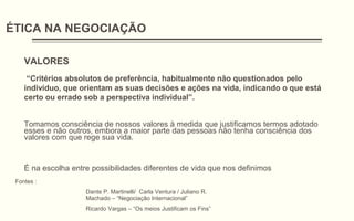 ÉTICA NA NEGOCIAÇÃO
VALORES
“Critérios absolutos de preferência, habitualmente não questionados pelo
indivíduo, que orientam as suas decisões e ações na vida, indicando o que está
certo ou errado sob a perspectiva individual”.
Tomamos consciência de nossos valores à medida que justificamos termos adotado
esses e não outros, embora a maior parte das pessoas não tenha consciência dos
valores com que rege sua vida.
É na escolha entre possibilidades diferentes de vida que nos definimos
Fontes :
Dante P. Martinelli/ Carla Ventura / Juliano R.
Machado – “Negociação Internacional”
Ricardo Vargas – “Os meios Justificam os Fins”
 