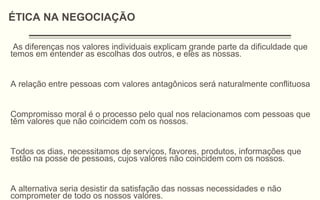 As diferenças nos valores individuais explicam grande parte da dificuldade que
temos em entender as escolhas dos outros, e eles as nossas.
A relação entre pessoas com valores antagônicos será naturalmente conflituosa
Compromisso moral é o processo pelo qual nos relacionamos com pessoas que
têm valores que não coincidem com os nossos.
Todos os dias, necessitamos de serviços, favores, produtos, informações que
estão na posse de pessoas, cujos valores não coincidem com os nossos.
A alternativa seria desistir da satisfação das nossas necessidades e não
comprometer de todo os nossos valores.
ÉTICA NA NEGOCIAÇÃO
 