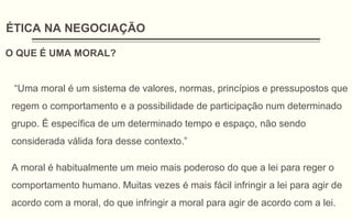 ÉTICA NA NEGOCIAÇÃO
O QUE É UMA MORAL?
“Uma moral é um sistema de valores, normas, princípios e pressupostos que
regem o comportamento e a possibilidade de participação num determinado
grupo. É específica de um determinado tempo e espaço, não sendo
considerada válida fora desse contexto.”
A moral é habitualmente um meio mais poderoso do que a lei para reger o
comportamento humano. Muitas vezes é mais fácil infringir a lei para agir de
acordo com a moral, do que infringir a moral para agir de acordo com a lei.
 