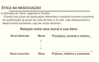 ÉTICA NA NEGOCIAÇÃO
A definição de “ética” segundo o Aurélio:
“ Estudo dos juízos de apreciação referentes à conduta humana suscetível
de qualificação do ponto de vista do bem e do mal, seja relativamente a
determinada sociedade, seja de modo absoluto”.
Relação entre uma moral e sua ética
Nível Abstrato Moral Princípios, normas e valores
Nível concreto Ética Práticas, hábitos e costumes
 