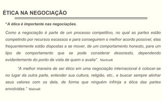 ÉTICA NA NEGOCIAÇÃO
“A ética é importante nas negociações.
Como a negociação é parte de um processo competitivo, no qual as partes estão
competindo por recursos escassos e para conseguirem o melhor acordo possível, elas
frequentemente estão dispostas a se mover, de um comportamento honesto, para um
tipo de comportamento que se pode considerar desonesto, dependendo
evidentemente do ponto de vista de quem o avalia”. Martinelli
“A melhor maneira de ser ético em uma negociação internacional é colocar-se
no lugar da outra parte, entender sua cultura, religião, etc., e buscar sempre alinhar
seus valores com os dela, de forma que ninguém infrinja a ética das partes
envolvidas.” Matinelli
 