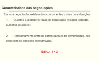 Características das negociações
Em toda negociação, existem dois componentes e duas considerações:
1. Questão Substantiva: razão da negociação (aluguel, contrato,
aumento de salário).
2. Relacionamento entre as partes (através da comunicação, são
discutidas as questões substantivas).
IDEAL: 1 + 2
 