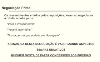 Negociação Primal
Os ressentimentos criados pelas imposições, levam ao negociador
a rotular á outra parte:
“Você é irresponsável”
“Você é incorrigível”
“Nunca pensei que poderia ser tão ingrato”
A DINAMICA DESTA NEGOCIAÇÃO É VALORIZANDO ASPECTOS
SEMPRE NEGATIVOS
NINGUEM GOSTA DE FAZER CONCESSÕES SOB PRESSÃO
 