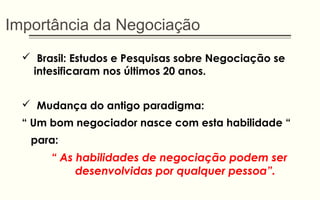 Importância da Negociação
 Brasil: Estudos e Pesquisas sobre Negociação se
intesificaram nos últimos 20 anos.
 Mudança do antigo paradigma:
“ Um bom negociador nasce com esta habilidade “
para:
“ As habilidades de negociação podem ser
desenvolvidas por qualquer pessoa”.
 
