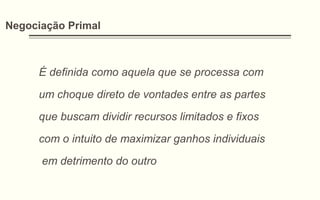 Negociação Primal
É definida como aquela que se processa com
um choque direto de vontades entre as partes
que buscam dividir recursos limitados e fixos
com o intuito de maximizar ganhos individuais
em detrimento do outro
 