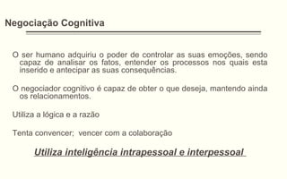 Negociação Cognitiva
O ser humano adquiriu o poder de controlar as suas emoções, sendo
capaz de analisar os fatos, entender os processos nos quais esta
inserido e antecipar as suas consequências.
O negociador cognitivo é capaz de obter o que deseja, mantendo ainda
os relacionamentos.
Utiliza a lógica e a razão
Tenta convencer; vencer com a colaboração
Utiliza inteligência intrapessoal e interpessoal
 