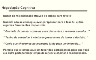 Negociação Cognitiva
Busca da racionalidade através do tempo para refletir
Quando não se consegue avançar (passar para a fase 5), utilize
algumas ferramentas disponíveis
“ Gostaria de pensar sobre as suas demandas e retornar amanha...”
“ Tenho de consultar á minha empresa antes de tomar a decisão..”
“ Creio que chegamos no momento justo para um intervalo....”
Permita que o tempo atue em favor dos participantes para que você
e a outra parte tenham tempo de refletir e chamar á racionalidade.
 