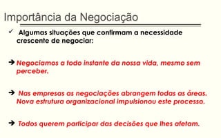Importância da Negociação
 Algumas situações que confirmam a necessidade
crescente de negociar:
 Negociamos a todo instante da nossa vida, mesmo sem
perceber.
 Nas empresas as negociações abrangem todas as áreas.
Nova estrutura organizacional impulsionou este processo.
 Todos querem participar das decisões que lhes afetam.
 