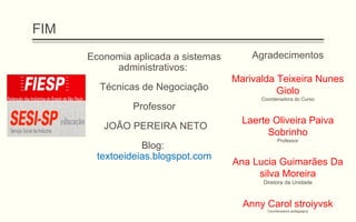 FIM
Economia aplicada a sistemas
administrativos:
Técnicas de Negociação
Professor
JOÃO PEREIRA NETO
Blog:
textoeideias.blogspot.com
Agradecimentos
Marivalda Teixeira Nunes
Giolo
Coordenadora do Curso
Laerte Oliveira Paiva
Sobrinho
Professor
Ana Lucia Guimarães Da
silva Moreira
Diretora da Unidade
Anny Carol stroiyvsk
Coordenadora pedagógica
 