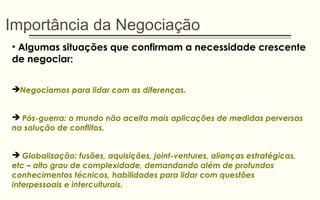 Importância da Negociação
• Algumas situações que confirmam a necessidade crescente
de negociar:
Negociamos para lidar com as diferenças.
 Pós-guerra: o mundo não aceita mais aplicações de medidas perversas
na solução de conflitos.
 Globalização: fusões, aquisições, joint-ventures, alianças estratégicas,
etc – alto grau de complexidade, demandando além de profundos
conhecimentos técnicos, habilidades para lidar com questões
interpessoais e interculturais.
 