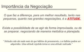 Importância da Negociação
O que faz a diferença, para um melhor resultado, tanto nas
pequenas, quanto nas grandes negociações, é a ATITUDE.
Existe a possibilidade de se agir de forma improvisada, ou de
se preparar, negociando de maneira metódica e planejada.
“Atitudes não são nada mais do que hábitos do pensamento, e os hábitos podem ser
adquiridos. Uma atitude repetida torna-se uma atitude realizada.”
 
