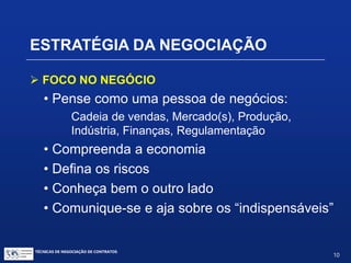 TÉCNICAS DE NEGOCIAÇÃO DE CONTRATOS.
10
ELEMENTOS DA NEGOCIAÇÃO
Perguntas frequentes:
 Revelar ou não o BATNA? E o PR?
 Exagerar o PR?
 Como detectar falsidades ou exageros da outra parte?
 Demover a outra parte do seu PR?
 Negociador “durão” ou “suave”?
 Quando fazer “oferta final”?
 Compromisso público?
 