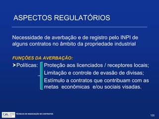 ASPECTOS REGULATÓRIOS
Necessidade de averbação e de registro pelo INPI de alguns
contratos no âmbito da propriedade industrial
FUNÇÕES DAAVERBAÇÃO:
Legais Validade perante terceiros (Lei 9279/96)
Remessa de divisas
Dedutibilidade fiscal
TÉCNICAS DE NEGOCIAÇÃO DE CONTRATOS.
100
© Copyright - todos os direitosreservados
 