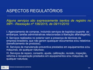 ASPECTOS REGULATÓRIOS
Necessidade de averbação e de registro pelo INPI de
alguns contratos no âmbito da propriedade industrial
FUNÇÕES DA AVERBAÇÃO:
Políticas: Proteção aos licenciados / receptores locais;
Limitação e controle de evasão de divisas;
Estímulo a contratos que contribuam com as
metas econômicas e/ou sociais visadas.
TÉCNICAS DE NEGOCIAÇÃO DE CONTRATOS.
101
© Copyright - todos os direitosreservados
 