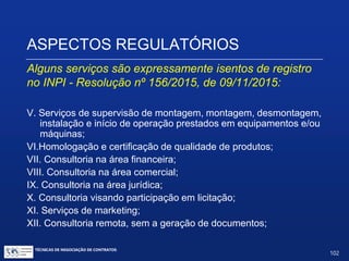 ASPECTOS REGULATÓRIOS
Alguns serviços são expressamente isentos de registro no
INPI - Resolução nº 156/2015, de 09/11/2015:
I.Agenciamento de compras, incluindo serviços de logística (suporte ao
embarque, tarefas administrativas relacionadas à liberação alfandegária);
II.Serviços realizados no exterior sem a presença de técnicos da
empresa brasileira, que não gerem quaisquer documentos e/ou relatórios
(beneficiamento de produtos);
III. Serviços de manutenção preventiva prestados em equipamentos e/ou
máquinas, de qualquer natureza;
IV.Serviços de reparo, conserto, ajuste, calibração, revisão, inspeção,
reforma e recuperação prestados em equipamentos e/ou máquinas, de
qualquer natureza;
TÉCNICAS DE NEGOCIAÇÃO DE CONTRATOS.
102
© Copyright - todos os direitosreservados
 