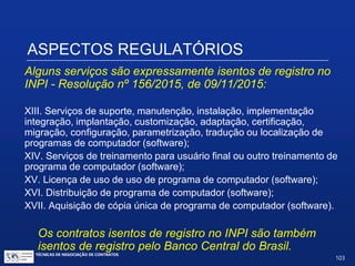 ASPECTOS REGULATÓRIOS
Alguns serviços são expressamente isentos de registro
no INPI - Resolução nº 156/2015, de 09/11/2015:
V. Serviços de supervisão de montagem, montagem, desmontagem,
instalação e início de operação prestados em equipamentos e/ou
máquinas;
VI.Homologação e certificação de qualidade de produtos;
VII. Consultoria na área financeira;
VIII. Consultoria na área comercial;
IX. Consultoria na área jurídica;
X. Consultoria visando participação em licitação;
XI. Serviços de marketing;
XII. Consultoria remota, sem a geração de documentos;
TÉCNICAS DE NEGOCIAÇÃO DE CONTRATOS.
103
© Copyright - todos os direitosreservados
 