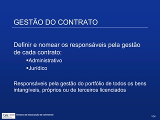 ASPECTOS REGULATÓRIOS
Alguns serviços são expressamente isentos de registro no
INPI - Resolução nº 156/2015, de 09/11/2015:
XIII.Serviços de suporte, manutenção, instalação, implementação
integração, implantação, customização, adaptação, certificação,
migração, configuração, parametrização, tradução ou localização de
programas de computador (software);
XIV.Serviços de treinamento para usuário final ou outro treinamento de
programa de computador (software);
XV. Licença de uso de uso de programa de computador (software);
XVI. Distribuição de programa de computador (software);
XVII. Aquisição de cópia única de programa de computador (software).
Os contratos isentos de registro no INPI são também
isentos de registro pelo Banco Central do Brasil.
TÉCNICAS DE NEGOCIAÇÃO DE CONTRATOS.
104
© Copyright - todos os direitosreservados
 
