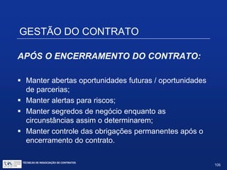 GESTÃO DO CONTRATO
 Controle de prazos / prorrogações / cronogramas e
pautas de reuniões;
 Renegociação;
 Gerenciamento de crises;
 Procedimento de resolução de disputas:
 Litígios submetidos a jurisdição estatal;
 Litígios submetidos a mediação e arbitragem:
• Cláusula arbitral;
• Compromisso arbitral.
 Os dispute boards;
 A cláusula escalonada.
TÉCNICAS DE NEGOCIAÇÃO DE CONTRATOS.
106
© Copyright - todos os direitosreservados
 