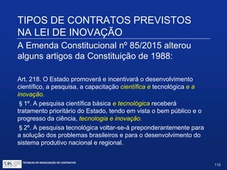TIPOS DE CONTRATOS PREVISTOS
NA LEI DE INOVAÇÃO
A Emenda Constitucional nº 85/2015 alterou
alguns artigos da Constituição de 1988:
Art. 167. São vedados:
VI. A transposição, o remanejamento ou a transferência de recursos de
uma categoria de programação para outra ou de um órgão para outro,
sem prévia autorização legislativa;
§ 5º. A transposição, o remanejamento ou a transferência de recursos de
uma categoria de programação para outra poderão ser admitidos, no
âmbito das atividades de ciência, tecnologia e inovação, com o objetivo de
viabilizar os resultados de projetos restritos a essas funções, mediante ato
do Poder Executivo, sem necessidade da prévia autorização legislativa
prevista no inciso VI deste artigo.
TÉCNICAS DE NEGOCIAÇÃO DE CONTRATOS.
110
© Copyright - todos os direitosreservados
 