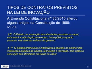TIPOS DE CONTRATOS PREVISTOS
NA LEI DE INOVAÇÃO
A Emenda Constitucional nº 85/2015 alterou
alguns artigos da Constituição de 1988:
Art. 218. O Estado promoverá e incentivará o desenvolvimento
científico, a pesquisa, a capacitação científica e tecnológica e a
inovação.
§1º. A pesquisa científica básica e tecnológica receberá
tratamento prioritário do Estado, tendo em vista o bem público e o
progresso da ciência, tecnologia e inovação.
§2º. A pesquisa tecnológica voltar-se-á preponderantemente para
a solução dos problemas brasileiros e para o desenvolvimento do
sistema produtivo nacional e regional.
TÉCNICAS DE NEGOCIAÇÃO DE CONTRATOS.
111
© Copyright - todos os direitosreservados
 
