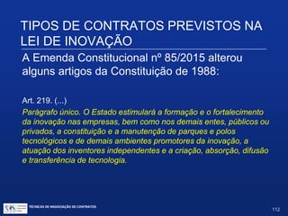 TIPOS DE CONTRATOS PREVISTOS
NA LEI DE INOVAÇÃO
A Emenda Constitucional nº 85/2015 alterou
alguns artigos da Constituição de 1988:
Art. 218.
§6º. O Estado, na execução das atividades previstas no caput,
estimulará a articulação entre entes, tanto públicos quanto
privados, nas diversas esferas de governo.
§ 7º. O Estado promoverá e incentivará a atuação no exterior das
instituições públicas de ciência, tecnologia e inovação, com vistas à
execução das atividades previstas no caput.
TÉCNICAS DE NEGOCIAÇÃO DE CONTRATOS.
112
© Copyright - todos os direitosreservados
 