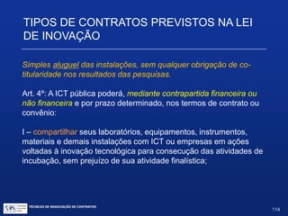 de relacionamentos são previstos pela Lei de Diversos tipos
Inovação.
 Nem todos são Contratos de Pesquisa e Desenvolvimento.
 Nos vários tipos de relacionamentos entre ICTs e empresas privadas,
há diferentes graus de envolvimento das ICTs com o processo de
P&D da empresa privada.
TIPOS DE CONTRATOS PREVISTOS NA LEI
DE INOVAÇÃO
TÉCNICAS DE NEGOCIAÇÃO DE CONTRATOS.
114
© Copyright - todos os direitosreservados
 