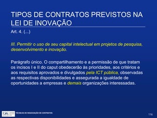 TIPOS DE CONTRATOS PREVISTOS
NA LEI DE INOVAÇÃO
Art. 4. (...)
II - permitir a utilização de seus laboratórios, equipamentos,
instrumentos, materiais e demais instalações existentes em suas
próprias dependências por ICT, empresas ou pessoas físicas
voltadas a atividades de pesquisa, desenvolvimento e inovação,
desde que tal permissão não interfira diretamente em sua
atividade-fim nem com ela conflite.
(Retiradas as palavras: por empresas nacionais e organizações
de direito privado sem fins lucrativos voltadas para atividades de
pesquisa)
TÉCNICAS DE NEGOCIAÇÃO DE CONTRATOS.
116
© Copyright - todos os direitosreservados
 