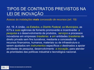 TIPOS DE CONTRATOS PREVISTOS NA
LEI DE INOVAÇÃO
Art. 4. (...)
III. Permitir o uso de seu capital intelectual em projetos de pesquisa,
desenvolvimento e inovação.
Parágrafo único. O compartilhamento e a permissão de que tratam
os incisos I e II do caput obedecerão às prioridades, aos critérios e
aos requisitos aprovados e divulgados pela ICT pública, observadas
as respectivas disponibilidades e assegurada a igualdade de
oportunidades a empresas e demais organizações interessadas.
TÉCNICAS DE NEGOCIAÇÃO DE CONTRATOS.
117
© Copyright - todos os direitosreservados
 