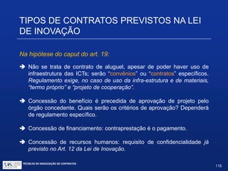 TIPOS DE CONTRATOS PREVISTOS NA
LEI DE INOVAÇÃO
Acesso às instalações mais concessão de recursos (art. 19):
Art. 19. A União, os Estados, o Distrito Federal, os Municípios, as
ICTs e suas agências de fomento promoverão e incentivarão a
pesquisa e o desenvolvimento de produtos, serviços e processos
inovadores em empresas brasileiras e em entidades brasileiras de
direito privado sem fins lucrativos, mediante a concessão de
recursos financeiros, humanos, materiais ou de infraestrutura a
serem ajustados em instrumentos específicos e destinados a apoiar
atividades de pesquisa, desenvolvimento e inovação, para atender
às prioridades das políticas industrial e tecnológica nacional.
TÉCNICAS DE NEGOCIAÇÃO DE CONTRATOS.
118
© Copyright - todos os direitosreservados
 