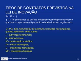 Na hipótese do caput do art. 19:
 Não se trata de contrato de aluguel, apesar de poder haver uso de
infraestrutura das ICTs; serão “convênios” ou “contratos” específicos.
Regulamento exige, no caso de uso da infra-estrutura e de materiais,
“termo próprio” e “projeto de cooperação”.
 Concessão do benefício é precedida de aprovação de projeto pelo
órgão concedente. Quais serão os critérios de aprovação? Dependerá
de regulamento específico.
 Concessão de financiamento: contraprestação é o pagamento.
 Concessão de recursos humanos: requisito de confidencialidade já
previsto no Art. 12 da Lei de Inovação.
TIPOS DE CONTRATOS PREVISTOS NA LEI
DE INOVAÇÃO
TÉCNICAS DE NEGOCIAÇÃO DE CONTRATOS.
119
© Copyright - todos os direitosreservados
 