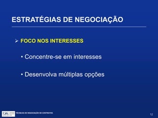  FOCO NOS INTERESSES
• Mantenha o foco sobre o problema:
 Não sobre as pessoas;
 Percepções da outra parte;
 Emoção e seus efeitos;
 Escutar ativamente;
 Expressar-se de forma a ser compreendido.
ESTRATÉGIAS DE NEGOCIAÇÃO
TÉCNICAS DE NEGOCIAÇÃO DE CONTRATOS.
12
© Copyright - todos os direitosreservados
 