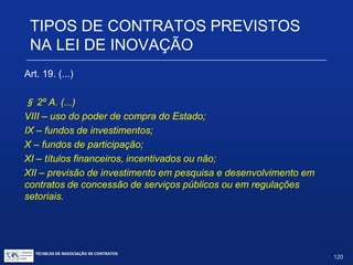 TIPOS DE CONTRATOS PREVISTOS NA
LEI DE INOVAÇÃO
Art. 19. (...)
§ 1º. As prioridades da política industrial e tecnológica nacional de
que trata o caput deste artigo serão estabelecidas em regulamento.
§ 2º A. São instrumentos de estímulo à inovação nas empresas,
quando aplicáveis, entre outros:
I.– subvenção econômica;
II.– financiamento;
III.– participação societária;
IV – bônus tecnológico;
V – encomenda tecnológica;
VII – concessão de bolsas
TÉCNICAS DE NEGOCIAÇÃO DE CONTRATOS.
120
© Copyright - todos os direitosreservados
 
