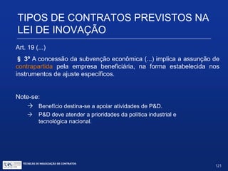 TIPOS DE CONTRATOS PREVISTOS
NA LEI DE INOVAÇÃO
Art. 19. (...)
§ 2º A. (...)
VIII – uso do poder de compra do Estado;
IX – fundos de investimentos;
X.– fundos de participação;
XI.– títulos financeiros, incentivados ou não;
XII.– previsão de investimento em pesquisa e desenvolvimento em
contratos de concessão de serviços públicos ou em regulações
setoriais.
TÉCNICAS DE NEGOCIAÇÃO DE CONTRATOS.
121
© Copyright - todos os direitosreservados
 