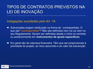 Art. 19 (...)
§ 3º A concessão da subvenção econômica (...) implica a assunção de
contrapartida pela empresa beneficiária, na forma estabelecida nos
instrumentos de ajuste específicos.
Note-se:
 Benefício destina-se a apoiar atividades de P&D.
 P&D deve atender a prioridades da política industrial e
tecnológica nacional.
TIPOS DE CONTRATOS PREVISTOS NA
LEI DE INOVAÇÃO
TÉCNICAS DE NEGOCIAÇÃO DE CONTRATOS.
122
© Copyright - todos os direitosreservados
 