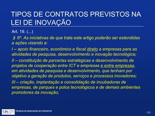 Indagações suscitadas pelo Art. 19:
 Subvenções exigem retribuição na forma de contrapartidas. O
que são “contrapartidas”? Não são definidas nem na Lei nem no
seu Regulamento. Devem ser definidas desde o início no contrato
ou posteriormente em instrumentos de ajuste específicos.
 Em geral são de natureza financeira. Têm que ser proporcionaisà
prioridade do projeto, ao risco assumido e ao valor da subvenção.
TIPOS DE CONTRATOS PREVISTOS NA
LEI DE INOVAÇÃO
TÉCNICAS DE NEGOCIAÇÃO DE CONTRATOS.
123
© Copyright - todos os direitosreservados
 