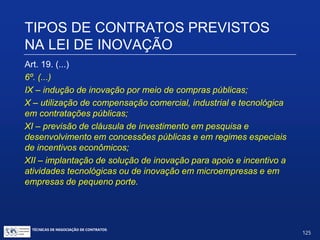 TIPOS DE CONTRATOS PREVISTOS
NA LEI DE INOVAÇÃO
Art. 19. (...)
§ 6º. (...)
IV – implantação de redes cooperativas para inovação tecnológica;
V – adoção de mecanismos para atração, criação e consolidação
de centros de pesquisa e desenvolvimento de empresas brasileiras
e estrangeiras;
VI.– utilização do mercado de capitais e de crédito em ações de
inovação;
VII.– cooperação internacional para inovação e para transferência
de tecnologia;
VIII.– internacionalização de empresas brasileiras por meio de
inovação tecnológica;
TÉCNICAS DE NEGOCIAÇÃO DE CONTRATOS.
125
© Copyright - todos os direitosreservados
 