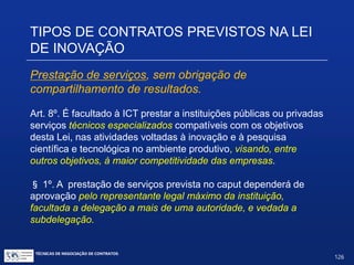 TÉCNICAS DE NEGOCIAÇÃO DE CONTRATOS.
126
TIPOS DE CONTRATOS PREVISTOS
NA LEI DE INOVAÇÃO
Art. 19. (...)
6º. (...)
IX.– indução de inovação por meio de compras públicas;
X.– utilização de compensação comercial, industrial e tecnológica
em contratações públicas;
XI.– previsão de cláusula de investimento em pesquisa e
desenvolvimento em concessões públicas e em regimes especiais
de incentivos econômicos;
XII.– implantação de solução de inovação para apoio e incentivo a
atividades tecnológicas ou de inovação em microempresas e em
empresas de pequeno porte.
 