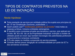 Prestação de serviços, sem obrigação de
compartilhamento de resultados.
Art. 8º. É facultado à ICT prestar a instituições públicas ouprivadas
serviços técnicos especializados compatíveis com os objetivos
desta Lei, nas atividades voltadas à inovação e à pesquisa
científica e tecnológica no ambiente produtivo, visando, entre
outros objetivos, à maior competitividade das empresas.
§ 1º. A prestação de serviços prevista no caput dependerá de
aprovação pelo representante legal máximo da instituição,
facultada a delegação a mais de uma autoridade, e vedada a
subdelegação.
TIPOS DE CONTRATOS PREVISTOS NA LEI
DE INOVAÇÃO
TÉCNICAS DE NEGOCIAÇÃO DE CONTRATOS.
127
© Copyright - todos os direitosreservados
 