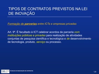 Nesta hipótese:
 Toda prestação de serviços por entidade pública fica sujeita aos princípios do
Art. 37 da Constituição (isonomia, publicidade...).
 Quem poderá usar? “Instituições públicas ou privadas” inclui todas as
pessoas jurídicas, inclusive entidades estrangeiras.
 É benéfico para a empresa privada que terceiriza o serviço, pois aplicam-se
os Arts. 88, 92 e 93 da Lei da Propriedade Industrial: Invenção e modelo de
utilidade (pode-se incluir aqui também tecnologia não patenteada) pertencem
exclusivamente à empresa contratante.
 ICTs são pagas na medida e proporção do serviço prestado.
 Contrato deverá prever obrigação de confidencialidade por parte da ICT e
dos servidores envolvidos.
TIPOS DE CONTRATOS PREVISTOS NA
LEI DE INOVAÇÃO
TÉCNICAS DE NEGOCIAÇÃO DE CONTRATOS.
128
© Copyright - todos os direitosreservados
 