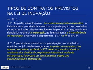 Formação de parcerias entre ICTs e empresas privadas
Art. 9º. É facultado à ICT celebrar acordos de parceria com
instituições públicas e privadas para realização de atividades
conjuntas de pesquisa científica e tecnológica e de desenvolvimento
de tecnologia, produto, serviço ou processo.
TIPOS DE CONTRATOS PREVISTOS NA LEI
DE INOVAÇÃO
TÉCNICAS DE NEGOCIAÇÃO DE CONTRATOS.
129
© Copyright - todos os direitosreservados
 