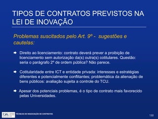TIPOS DE CONTRATOS PREVISTOS
NA LEI DE INOVAÇÃO
Art. 9º. (...)
§2º. As partes deverão prever, em instrumento jurídico específico, a
titularidade da propriedade intelectual e a participação nos resultados
da exploração das criações resultantes da parceria, assegurando aos
signatários o direito à exploração, ao licenciamento e à transferência
de tecnologia, observado o disposto nos §§4º a 7º do art. 6º.
§3º. A propriedade intelectual e a participação nos resultados
referidas no §2º serão asseguradas às partes contratantes,nos
termos do contrato, podendo a ICT ceder ao parceiro privado a
totalidade dos direitos de propriedade intelectual mediante
compensação financeira ou não financeira, desde que
economicamente mensurável.
TÉCNICAS DE NEGOCIAÇÃO DE CONTRATOS.
130
© Copyright - todos os direitosreservados
 