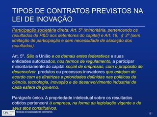 Problemas suscitados pelo Art. 9º - sugestões e
cautelas:
 Direito ao licenciamento: contrato deverá prever a proibição de
licenciamento sem autorização da(s) outra(s) cotitulares. Questão:
seria o parágrafo 2º de ordem pública? Não parece.
 Cotitularidade entre ICT e entidade privada: interesses e estratégias
diferentes e potencialmente conflitantes; problemática da alienação de
bens públicos: avaliação sujeita a controle do TCU.
 Apesar dos potenciais problemas, é o tipo de contrato mais favorecido
pelas Universidades.
TIPOS DE CONTRATOS PREVISTOS NA
LEI DE INOVAÇÃO
TÉCNICAS DE NEGOCIAÇÃO DE CONTRATOS.
131
© Copyright - todos os direitosreservados
 