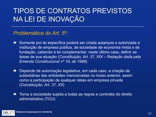 Participação societária direta: Art. 5º (minoritária, pertencendoos
resultados da P&D aos detentores do capital) e Art. 19, § 2º (sem
limitação de participação e sem necessidade de alocação dos
resultados).
Art. 5º. São a União e os demais entes federativos e suas
entidades autorizados, nos termos de regulamento, a participar
minoritariamente do capital social de empresas, com o propósitode
desenvolver produtos ou processos inovadores que estejam de
acordo com as diretrizes e prioridades definidas nas políticas de
ciência, tecnologia, inovação e de desenvolvimento industrial de
cada esfera de governo.
Parágrafo único. A propriedade intelectual sobre os resultados
obtidos pertencerá à empresa, na forma da legislação vigente e de
seus atos constitutivos.
TIPOS DE CONTRATOS PREVISTOS NA
LEI DE INOVAÇÃO
TÉCNICAS DE NEGOCIAÇÃO DE CONTRATOS.
132
© Copyright - todos os direitosreservados
 